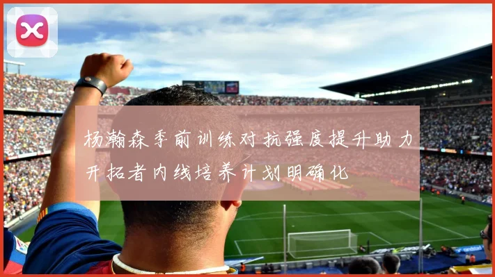 杨瀚森季前训练对抗强度提升助力开拓者内线培养计划明确化