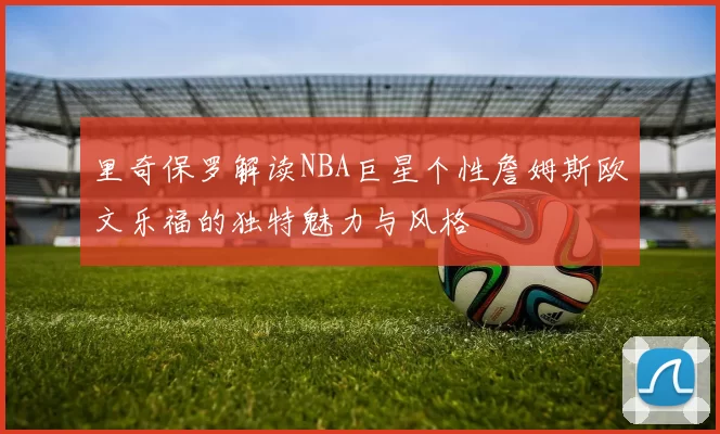 里奇保罗解读NBA巨星个性詹姆斯欧文乐福的独特魅力与风格