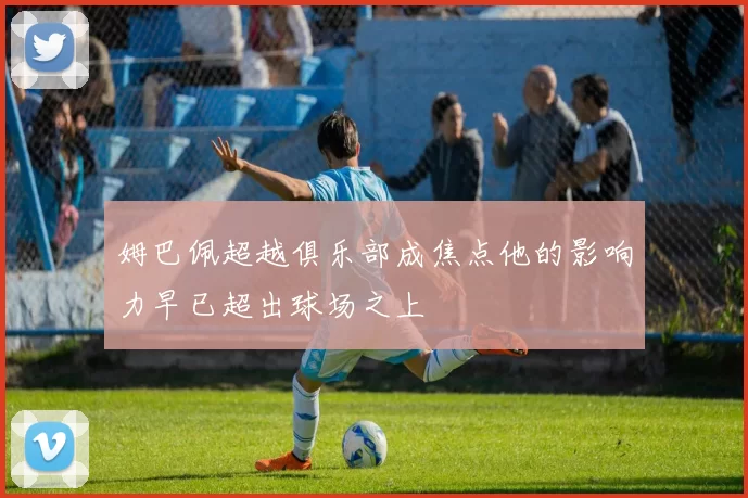 姆巴佩超越俱乐部成焦点他的影响力早已超出球场之上