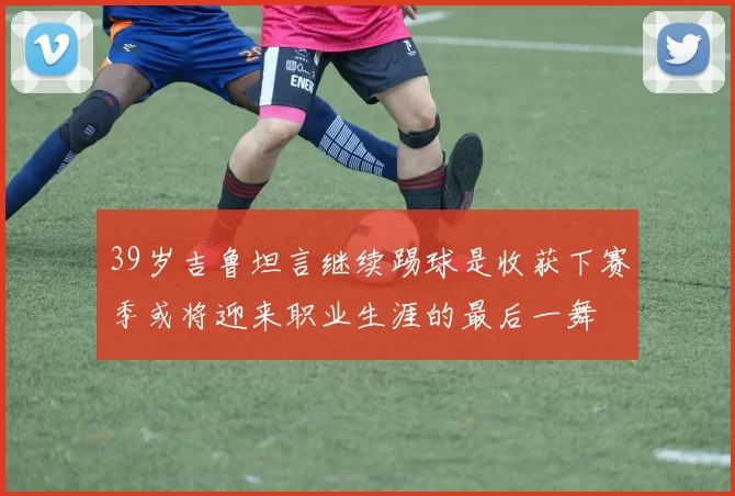 39岁吉鲁坦言继续踢球是收获下赛季或将迎来职业生涯的最后一舞