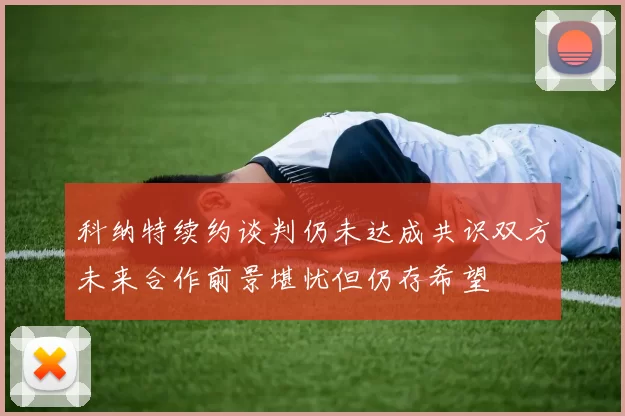 科纳特续约谈判仍未达成共识双方未来合作前景堪忧但仍存希望