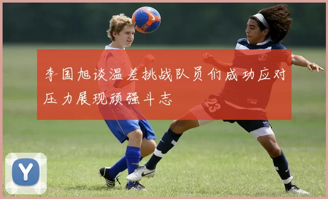 李国旭谈温差挑战队员们成功应对压力展现顽强斗志