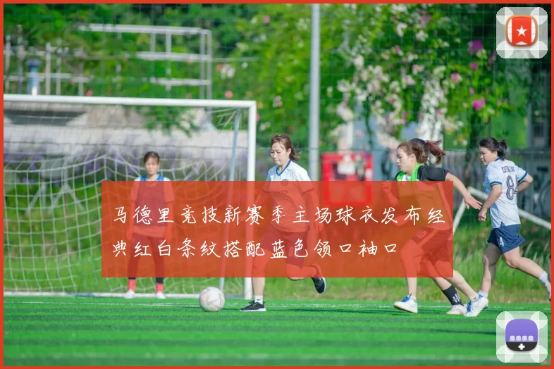 马德里竞技新赛季主场球衣发布经典红白条纹搭配蓝色领口袖口