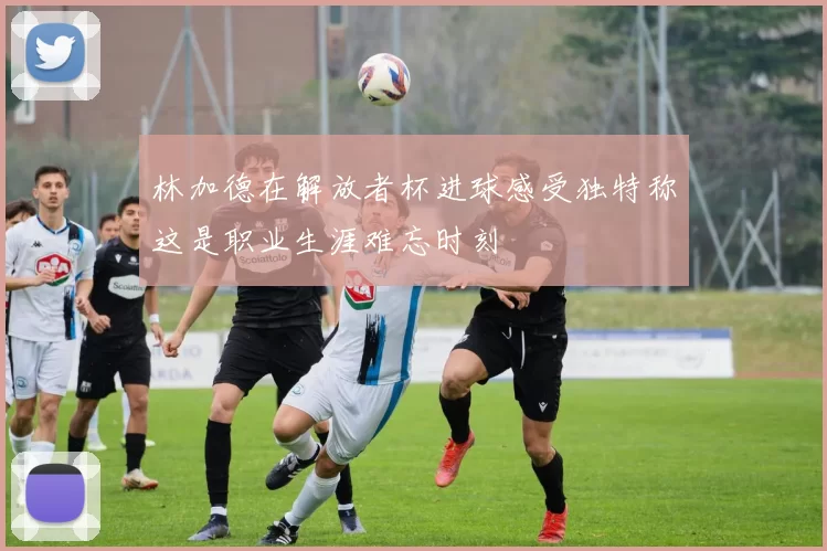 林加德在解放者杯进球感受独特称这是职业生涯难忘时刻