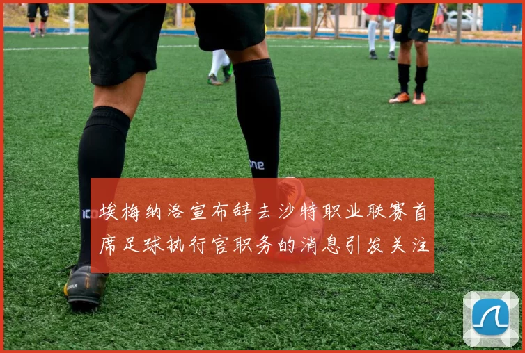 埃梅纳洛宣布辞去沙特职业联赛首席足球执行官职务的消息引发关注