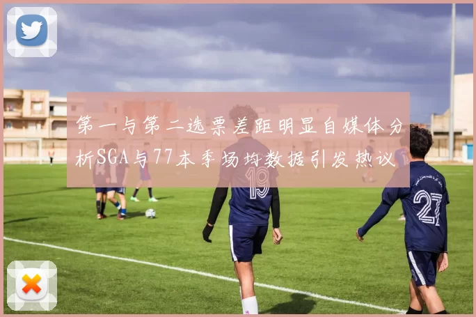 第一与第二选票差距明显自媒体分析SGA与77本季场均数据引发热议