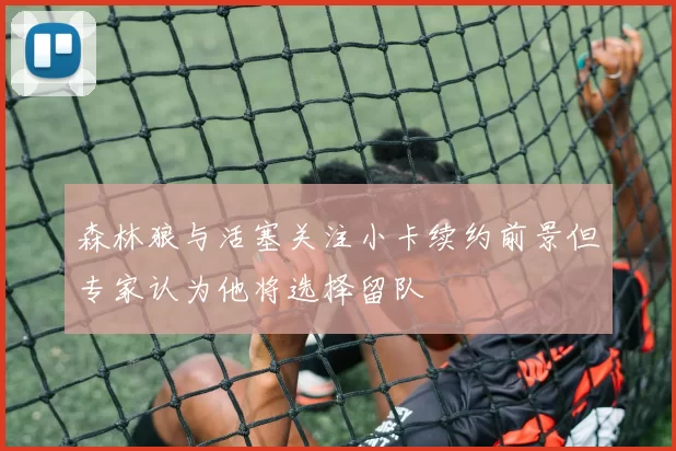 森林狼与活塞关注小卡续约前景但专家认为他将选择留队