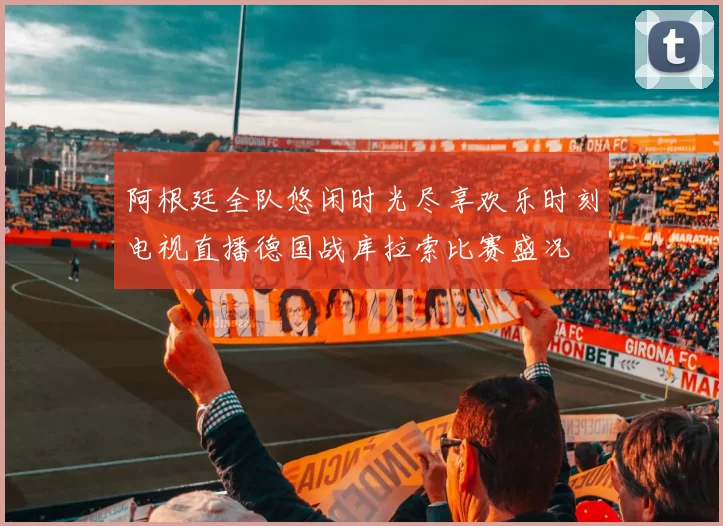 阿根廷全队悠闲时光尽享欢乐时刻电视直播德国战库拉索比赛盛况