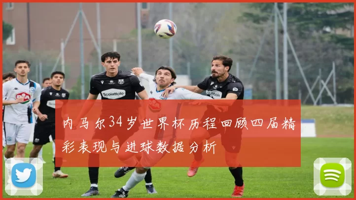 内马尔34岁世界杯历程回顾四届精彩表现与进球数据分析