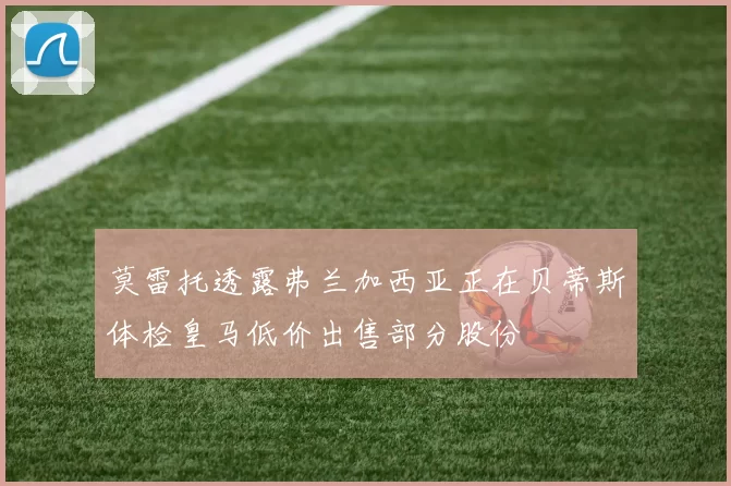 莫雷托透露弗兰加西亚正在贝蒂斯体检皇马低价出售部分股份