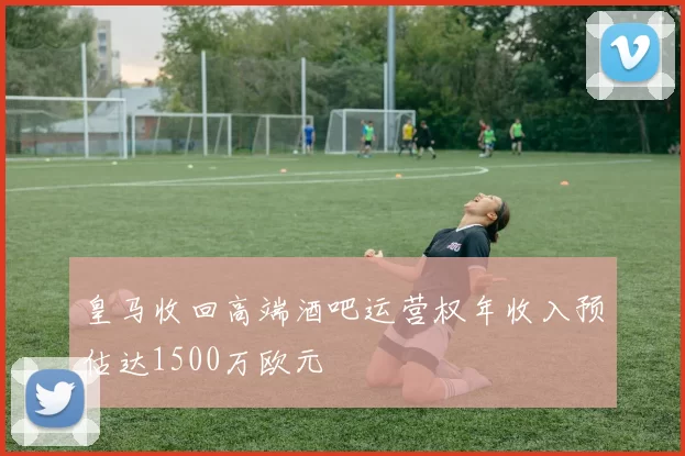 皇马收回高端酒吧运营权年收入预估达1500万欧元