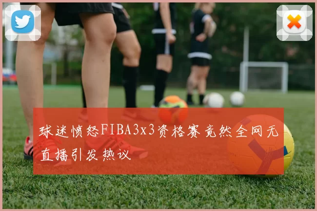 球迷愤怒FIBA3x3资格赛竟然全网无直播引发热议
