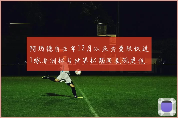 阿玛德自去年12月以来为曼联仅进1球非洲杯与世界杯期间表现更佳