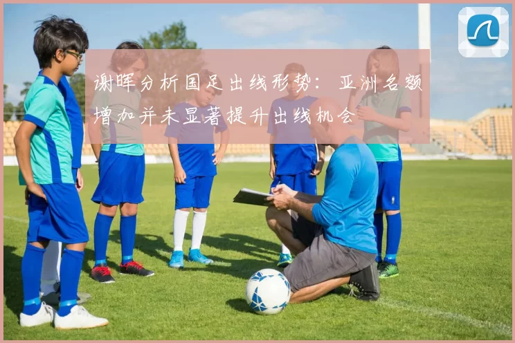 谢晖分析国足出线形势：亚洲名额增加并未显著提升出线机会
