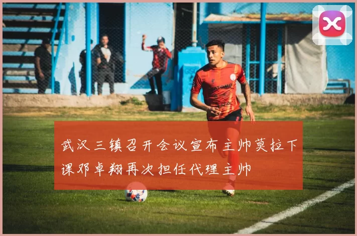 武汉三镇召开会议宣布主帅莫拉下课邓卓翔再次担任代理主帅