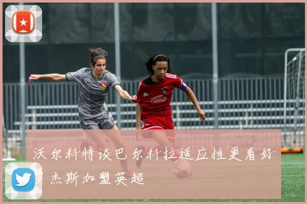 沃尔科特谈巴尔科拉适应性更看好罗杰斯加盟英超