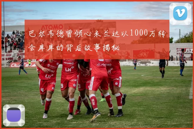 巴尔韦德曾倾心米兰达以1000万转会库库的背后故事揭秘