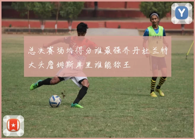 总决赛场均得分谁最强乔丹杜兰特大头詹姆斯库里谁能称王