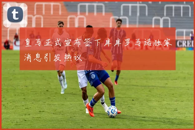 皇马正式宣布签下库库罗马诺独家消息引发热议