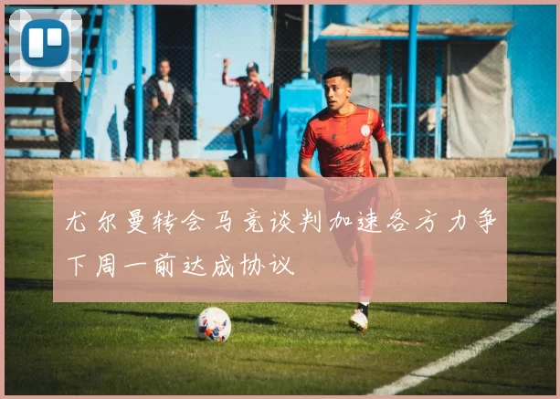 尤尔曼转会马竞谈判加速各方力争下周一前达成协议
