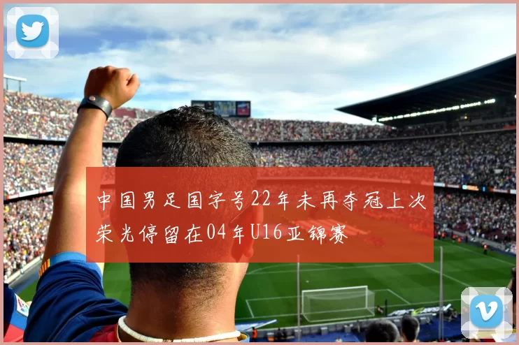 中国男足国字号22年未再夺冠上次荣光停留在04年U16亚锦赛