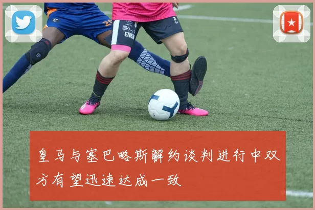 皇马与塞巴略斯解约谈判进行中双方有望迅速达成一致