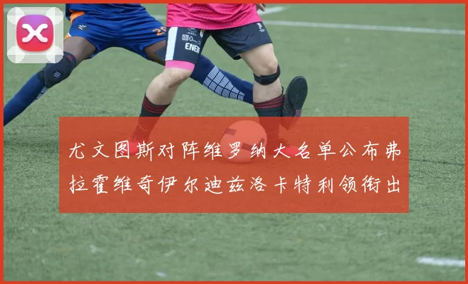 尤文图斯对阵维罗纳大名单公布弗拉霍维奇伊尔迪兹洛卡特利领衔出战