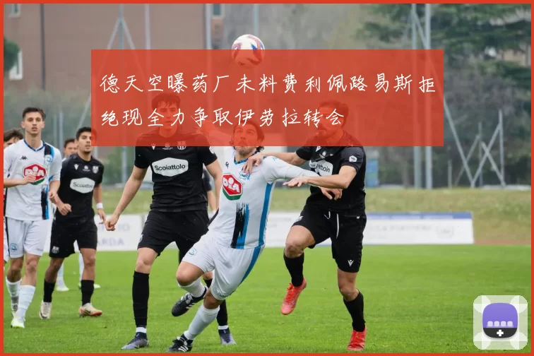 德天空曝药厂未料费利佩路易斯拒绝现全力争取伊劳拉转会