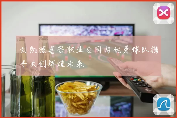 刘凯源喜签职业合同与优秀球队携手共创辉煌未来